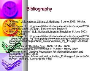 Bibliography "Kidney." U.S. National Library of Medicine . 5 June 2003. 10 Mar. 2008 <http://www.nlm.nih.gov/exhibition/historicalanatomies/Images/1200_pixels/Eustachi_t13.jpg>. Bartholomeo Eustachi "Nervous System." U.S. National Library of Medicine . 5 June 2003. 10 Mar. 2008 <http://www.nlm.nih.gov/exhibition/historicalanatomies/Images/1200_pixels/Vesalius_Pg_419.jpghttp://www.nlm.nih.gov/exhibition/historicalanatomies/Images/1200_pixels/Vesalius_Pg_419.jpg>. Andreas Vesalius "Thyroid Gland." Bartleby.Com . 2008. 10 Mar. 2008 <http://www.bartleby.com/107/illus1174.html>. Henry Gray "Vitruvian Man." Geneva Foundation for Medical Education and Research . 10 Mar. 2008 http://www.gfmer.ch/International_activities_En/Images/Leonardo/Vitruvian_man.jpg. Leonardo da Vinci