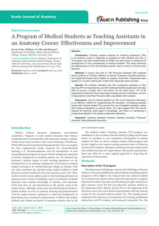 Citation: Kevin D He, William T Li BS and Zhang G. A Program of Medical Students as Teaching Assistants in an
Anatomy Course: Effectiveness and Improvement. Austin J Anat. 2018; 5(2): 1081.
Austin J Anat - Volume 5 Issue 2 - 2018
ISSN : 2381-8921 | www.austinpublishinggroup.com
Zhang et al. © All rights are reserved
Austin Journal of Anatomy
Open Access
Abstract
Introduction: Enlisting medical students as Teaching Assistants (TAs)
in an anatomy course is regarded as beneficial to both students and TAs. A
TA program has been implemented at SKMC and was shown to enhance the
development of core competencies of medical students. This study examines
the effectiveness of TAs and identifies specific ways in which to improve their
teaching.
Methods: A survey was sent to 146 Physician Assistant (PA) students
taking anatomy at Thomas Jefferson University. Questions included positively-
and negatively-framed items related to anatomy dissection. Responses were
graded on a 5-point Likert scale. A total of 62 responses were recorded.
Results: PA students indicated that TAs contributed positively to their
learning (97% of respondents), and 64% believed that this experience motivated
them to pursue a similar role in the future. On the other hand, 11% of PA
respondents noted that TAs occasionally provided incorrect information, and 2%
of respondents noted that TAs were often unavailable when needed.
Discussion: Use of medical students as TAs in the dissection laboratory
is an effective method for supplementing PA education. Unmasking potential
issues with medical student TAs requires the use of targeted questions, rather
than limiting evaluations to general items. Our data suggest that TAs should
prepare for teaching, admit gaps in knowledge, and focus on maintaining a
professional attitude in the anatomy dissection laboratory.
Keywords: Teaching assistant; Anatomy; Medical education; Physician
assistant; Interprofessional education
most constructive input.
The medical student Teaching Assistant (TA) program was
established in 2014 at Sidney Kimmel Medical College and has been
shown to contribute to core competency development in medical
students [9]. Here, we aim to continue analysis of this program with
further insight on the impact teaching assistants have on Physician
Assistant(PA)students.Attemptstounmaskpreviouslyundiscovered
and unaddressed areas for improvement with specific questionnaire
items may allow for a more targeted approach to improving the
experiences of both parties.
Methods
Description of the TA program
The Department of Pathology, Anatomy & Cell Biology at Thomas
JeffersonUniversityestablishedamedicalstudentasteachingassistant
program in 2014. Eight to ten rising second year medical students
are recruited each summer and are given the opportunity to support
department faculty in the dissection lab during an eight-week human
gross anatomy course for first year physician assistant students at
the beginning of their didactic period. Prior to the beginning of the
dissectioncourse,thecoursedirectoradministratesahalf-daytraining
session for the recruited medical student TAs. The training session
emphasizes the importance of preparation for teaching, professional
interactions with PA students, and teamwork among the TAs. The
Introduction
Modern medical education emphasizes non-technical
competency. Programs in early medical education that enhance
interprofessional communication and teamwork introduce students
to their future team members in the current landscape of healthcare.
While skills-based interprofessional programs have been encouraged,
few have implemented similar measures for interprofessional
teaching [1-3]. Recommendations exist for development of such
interprofessional programs in the pre-clinical setting and acquisition
of shared competencies to facilitate patient care [4]. Research has
indicated a positive impact of early teaching experiences on the
development of core teaching competencies, [5] but data on medical
student teaching in an interprofessional setting are limited. Only
one other institution has reported using medical students to teach
physician assistant students in a first year anatomy course [3,6]. These
studies, however, do not address areas in which teaching assistants can
improve across a variety of modalities, such as coordination of shared
dissection time, baseline knowledge of anatomy with admission
of the lack there of, and attentiveness to the specific needs of the
student teams. Although reviews have described positive benefits to
student teachers in areas of academic learning and professionalism
[7,8] the student learners’ perspective is often left unaddressed. In
determining areas wanting for improvement, it follows that student
feedback and student perception of teaching assistants may be the
Rapid Communication
A Program of Medical Students as Teaching Assistants in
an Anatomy Course: Effectiveness and Improvement
Kevin D He, William T Li BS and Zhang G*
Department of Pathology, Sidney Kimmel Medical
College, Thomas Jefferson University, USA
*Corresponding author: Zhang G, Department of
Pathology, Sidney Kimmel Medical College, Thomas
Jefferson University, 1020 Locust Street, Room 263G
Jefferson Alumni Hall, Philadelphia, PA 19107, USA
Received: April 16, 2018; Accepted: April 24, 2018;
Published: May 01, 2018
 