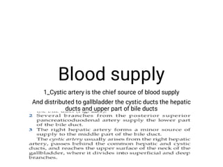 Blood supply
1_Cystic artery is the chief source of blood supply
And distributed to gallbladder the cystic ducts the hepatic
ducts and upper part of bile ducts
 
