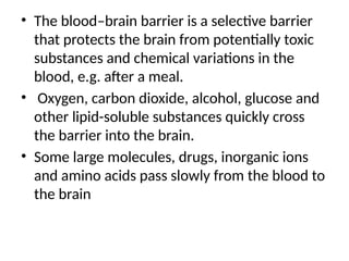 • The blood–brain barrier is a selective barrier
that protects the brain from potentially toxic
substances and chemical variations in the
blood, e.g. after a meal.
• Oxygen, carbon dioxide, alcohol, glucose and
other lipid-soluble substances quickly cross
the barrier into the brain.
• Some large molecules, drugs, inorganic ions
and amino acids pass slowly from the blood to
the brain
 