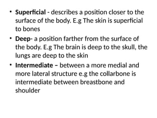 • Superficial - describes a position closer to the
surface of the body. E.g The skin is superficial
to bones
• Deep- a position farther from the surface of
the body. E.g The brain is deep to the skull, the
lungs are deep to the skin
• Intermediate – between a more medial and
more lateral structure e.g the collarbone is
intermediate between breastbone and
shoulder
 