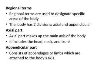 Regional terms
• Regional terms are used to designate specific
areas of the body
• The body has 2 divisions; axial and appendicular
Axial part
• Axial part makes up the main axis of the body
• It includes the head, neck, and trunk
Appendicular part
• Consists of appendages or limbs which are
attached to the body’s axis
 