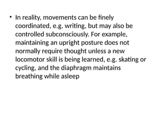 • In reality, movements can be finely
coordinated, e.g. writing, but may also be
controlled subconsciously. For example,
maintaining an upright posture does not
normally require thought unless a new
locomotor skill is being learned, e.g. skating or
cycling, and the diaphragm maintains
breathing while asleep
 