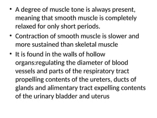 • A degree of muscle tone is always present,
meaning that smooth muscle is completely
relaxed for only short periods.
• Contraction of smooth muscle is slower and
more sustained than skeletal muscle
• It is found in the walls of hollow
organs:regulating the diameter of blood
vessels and parts of the respiratory tract
propelling contents of the ureters, ducts of
glands and alimentary tract expelling contents
of the urinary bladder and uterus
 