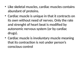 • Like skeletal muscles, cardiac muscles contains
abundant of proteins.
• Cardiac muscle is unique in that it contracts on
its own without need of nerves. Only the rate
and strenght of heart beat is modified by
autonomic nervous system (or by cardiac
drugs).
• Cardiac muscle is involuntary muscle meaning
that its contraction is not under person’s
conscious control
 