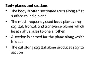 Body planes and sections
• The body is often sectioned (cut) along a flat
surface called a plane
• The most frequently used body planes are;
sagittal, frontal, and transverse planes which
lie at right angles to one another.
• A section is named for the plane along which
it is cut
• The cut along sagittal plane produces sagittal
section
 