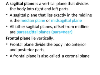 A sagittal plane is a vertical plane that divides
the body into right and left parts
• A sagittal plane that lies exactly in the midline
is the median plane or midsagittal plane
• All other sagittal planes, offset from midline
are parasagittal planes (para=near)
Frontal plane lie vertically.
• Frontal plane divide the body into anterior
and posterior parts
• A frontal plane is also called a coronal plane
 