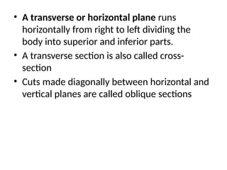 • A transverse or horizontal plane runs
horizontally from right to left dividing the
body into superior and inferior parts.
• A transverse section is also called cross-
section
• Cuts made diagonally between horizontal and
vertical planes are called oblique sections
 