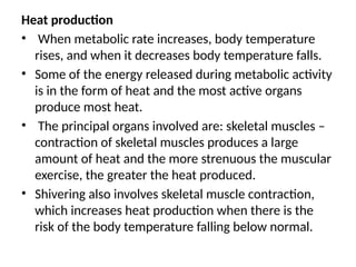 Heat production
• When metabolic rate increases, body temperature
rises, and when it decreases body temperature falls.
• Some of the energy released during metabolic activity
is in the form of heat and the most active organs
produce most heat.
• The principal organs involved are: skeletal muscles –
contraction of skeletal muscles produces a large
amount of heat and the more strenuous the muscular
exercise, the greater the heat produced.
• Shivering also involves skeletal muscle contraction,
which increases heat production when there is the
risk of the body temperature falling below normal.
 