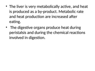 • The liver is very metabolically active, and heat
is produced as a by-product. Metabolic rate
and heat production are increased after
eating.
• The digestive organs produce heat during
peristalsis and during the chemical reactions
involved in digestion.
 
