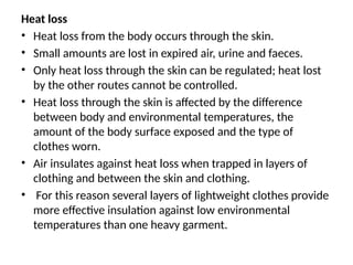 Heat loss
• Heat loss from the body occurs through the skin.
• Small amounts are lost in expired air, urine and faeces.
• Only heat loss through the skin can be regulated; heat lost
by the other routes cannot be controlled.
• Heat loss through the skin is affected by the difference
between body and environmental temperatures, the
amount of the body surface exposed and the type of
clothes worn.
• Air insulates against heat loss when trapped in layers of
clothing and between the skin and clothing.
• For this reason several layers of lightweight clothes provide
more effective insulation against low environmental
temperatures than one heavy garment.
 