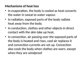 Mechanisms of heat loss
• In evaporation, the body is cooled as heat converts
the water in sweat to water vapour.
• In radiation, exposed parts of the body radiate
heat away from the body.
• In conduction, clothes and other objects in direct
contact with the skin take up heat.
• In convection, air passing over the exposed parts of
the body is heated and rises, cool air replaces it
and convection currents are set up. Convection
also cools the body when clothes are worn, except
when they are windproof
 