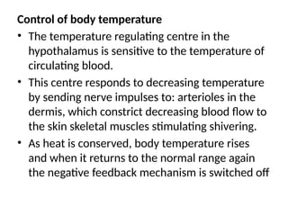 Control of body temperature
• The temperature regulating centre in the
hypothalamus is sensitive to the temperature of
circulating blood.
• This centre responds to decreasing temperature
by sending nerve impulses to: arterioles in the
dermis, which constrict decreasing blood flow to
the skin skeletal muscles stimulating shivering.
• As heat is conserved, body temperature rises
and when it returns to the normal range again
the negative feedback mechanism is switched off
 