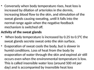 • Conversely when body temperature rises, heat loss is
increased by dilation of arterioles in the dermis,
increasing blood flow to the skin, and stimulation of the
sweat glands causing sweating, until it falls into the
normal range again when the negative feedback
mechanism is switched off.
Activity of the sweat glands
• When body temperature is increased by 0.25 to 0.5°C the
sweat glands secrete sweat onto the skin surface.
• Evaporation of sweat cools the body, but is slower in
humid conditions. Loss of heat from the body by
evaporation of water through the skin and expired air still
occurs even when the environmental temperature is low.
This is called insensible water loss (around 500 ml per
day) and is accompanied by insensible heat loss
 