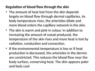 Regulation of blood flow through the skin
• The amount of heat lost from the skin depends
largely on blood flow through dermal capillaries. As
body temperature rises, the arterioles dilate and
more blood enters the capillary network in the skin.
• The skin is warm and pink in colour. In addition to
increasing the amount of sweat produced, the
temperature of the skin rises and more heat is lost by
radiation, conduction and convection.
• If the environmental temperature is low or if heat
production is decreased, the arterioles in the dermis
are constricted. This reduces the blood flow near the
body surface, conserving heat. The skin appears paler
and feels cool
 