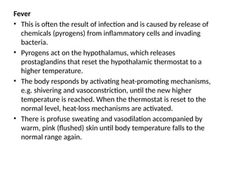 Fever
• This is often the result of infection and is caused by release of
chemicals (pyrogens) from inflammatory cells and invading
bacteria.
• Pyrogens act on the hypothalamus, which releases
prostaglandins that reset the hypothalamic thermostat to a
higher temperature.
• The body responds by activating heat-promoting mechanisms,
e.g. shivering and vasoconstriction, until the new higher
temperature is reached. When the thermostat is reset to the
normal level, heat-loss mechanisms are activated.
• There is profuse sweating and vasodilation accompanied by
warm, pink (flushed) skin until body temperature falls to the
normal range again.
 