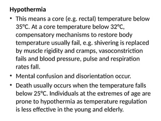 Hypothermia
• This means a core (e.g. rectal) temperature below
35°C. At a core temperature below 32°C,
compensatory mechanisms to restore body
temperature usually fail, e.g. shivering is replaced
by muscle rigidity and cramps, vasoconstriction
fails and blood pressure, pulse and respiration
rates fall.
• Mental confusion and disorientation occur.
• Death usually occurs when the temperature falls
below 25°C. Individuals at the extremes of age are
prone to hypothermia as temperature regulation
is less effective in the young and elderly.
 