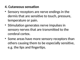 4. Cutaneous sensation
• Sensory receptors are nerve endings in the
dermis that are sensitive to touch, pressure,
temperature or pain.
• Stimulation generates nerve impulses in
sensory nerves that are transmitted to the
cerebral cortex.
• Some areas have more sensory receptors than
others causing them to be especially sensitive,
e.g. the lips and fingertips.
 