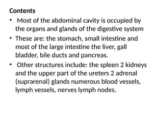 Contents
• Most of the abdominal cavity is occupied by
the organs and glands of the digestive system
• These are: the stomach, small intestine and
most of the large intestine the liver, gall
bladder, bile ducts and pancreas.
• Other structures include: the spleen 2 kidneys
and the upper part of the ureters 2 adrenal
(suprarenal) glands numerous blood vessels,
lymph vessels, nerves lymph nodes.
 