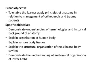 Broad objective
• To enable the learner apply principles of anatomy in
relation to management of orthopaedic and trauma
patients
Specific objectives
• Demonstrate understanding of terminologies and historical
background of anatomy
• Explain organization of human body
• Explain various body tissues
• Explain the structural organization of the skin and body
cavities
• Demonstrate the understanding of anatomical organization
of lower limbs
 