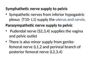 Symphathetic nerve supply to pelvis
• Sympathetic nerves from inferior hypogastric
plexus (T10- L1) supply the uterus and cervix.
Parasympathetic nerve supply to pelvic
• Pudendal nerve (S2,3,4) supplies the vagina
and pelvic outlet
• There is also minor supply from genito-
femoral nerve (L1,2 and perineal branch of
posterior femoral nerve (L2,3,4)
 