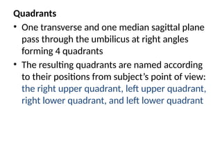 Quadrants
• One transverse and one median sagittal plane
pass through the umbilicus at right angles
forming 4 quadrants
• The resulting quadrants are named according
to their positions from subject’s point of view:
the right upper quadrant, left upper quadrant,
right lower quadrant, and left lower quadrant
 