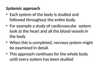 Systemic approach
• Each system of the body is studied and
followed throughout the entire body.
• For example a study of cardiovascular system
look at the heart and all the blood vessels in
the body
• When this is completed, nervous system might
be examined in detail.
• This approach continues for the whole body
until every system has been studied
 