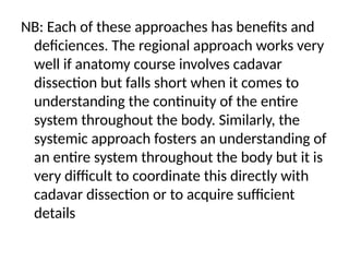 NB: Each of these approaches has benefits and
deficiences. The regional approach works very
well if anatomy course involves cadavar
dissection but falls short when it comes to
understanding the continuity of the entire
system throughout the body. Similarly, the
systemic approach fosters an understanding of
an entire system throughout the body but it is
very difficult to coordinate this directly with
cadavar dissection or to acquire sufficient
details
 