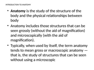 INTRODUCTION TO ANATOMY
• Anatomy is the study of the structure of the
body and the physical relationships between
body
• Anatomy includes those structures that can be
seen grossly (without the aid of magnification)
and microscopically (with the aid of
magnification).
• Typically, when used by itself, the term anatomy
tends to mean gross or macroscopic anatomy —
that is, the study of structures that can be seen
without using a microscopic
 
