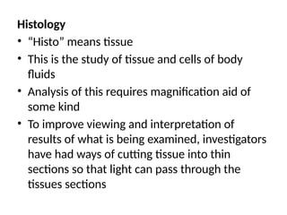 Histology
• “Histo” means tissue
• This is the study of tissue and cells of body
fluids
• Analysis of this requires magnification aid of
some kind
• To improve viewing and interpretation of
results of what is being examined, investigators
have had ways of cutting tissue into thin
sections so that light can pass through the
tissues sections
 