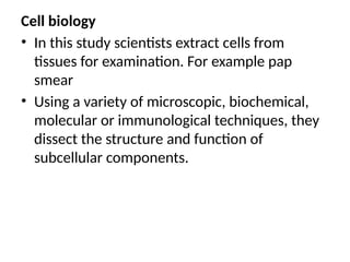 Cell biology
• In this study scientists extract cells from
tissues for examination. For example pap
smear
• Using a variety of microscopic, biochemical,
molecular or immunological techniques, they
dissect the structure and function of
subcellular components.
 