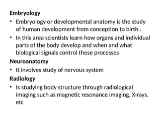 Embryology
• Embryology or developmental anatomy is the study
of human development from conception to birth .
• In this area scientists learn how organs and individual
parts of the body develop and when and what
biological signals control these processes
Neuroanatomy
• It involves study of nervous system
Radiology
• Is studying body structure through radiological
imaging such as magnetic resonance imaging, X-rays.
etc
 
