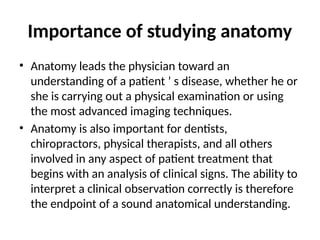 Importance of studying anatomy
• Anatomy leads the physician toward an
understanding of a patient ’ s disease, whether he or
she is carrying out a physical examination or using
the most advanced imaging techniques.
• Anatomy is also important for dentists,
chiropractors, physical therapists, and all others
involved in any aspect of patient treatment that
begins with an analysis of clinical signs. The ability to
interpret a clinical observation correctly is therefore
the endpoint of a sound anatomical understanding.
 