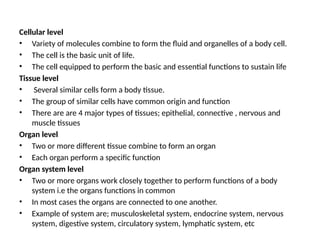 Cellular level
• Variety of molecules combine to form the fluid and organelles of a body cell.
• The cell is the basic unit of life.
• The cell equipped to perform the basic and essential functions to sustain life
Tissue level
• Several similar cells form a body tissue.
• The group of similar cells have common origin and function
• There are are 4 major types of tissues; epithelial, connective , nervous and
muscle tissues
Organ level
• Two or more different tissue combine to form an organ
• Each organ perform a specific function
Organ system level
• Two or more organs work closely together to perform functions of a body
system i.e the organs functions in common
• In most cases the organs are connected to one another.
• Example of system are; musculoskeletal system, endocrine system, nervous
system, digestive system, circulatory system, lymphatic system, etc
 