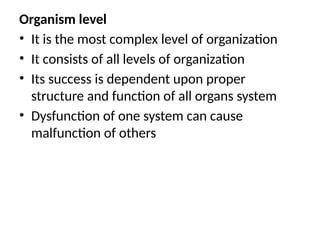 Organism level
• It is the most complex level of organization
• It consists of all levels of organization
• Its success is dependent upon proper
structure and function of all organs system
• Dysfunction of one system can cause
malfunction of others
 