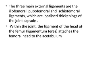 • The three main external ligaments are the
iliofemoral, pubofemoral and ischiofemoral
ligaments, which are localised thickenings of
the joint capsule .
• Within the joint, the ligament of the head of
the femur (ligamentum teres) attaches the
femoral head to the acetabulum
 