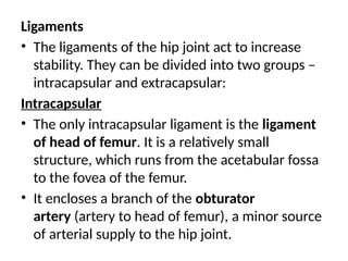Ligaments
• The ligaments of the hip joint act to increase
stability. They can be divided into two groups –
intracapsular and extracapsular:
Intracapsular
• The only intracapsular ligament is the ligament
of head of femur. It is a relatively small
structure, which runs from the acetabular fossa
to the fovea of the femur.
• It encloses a branch of the obturator
artery (artery to head of femur), a minor source
of arterial supply to the hip joint.
 