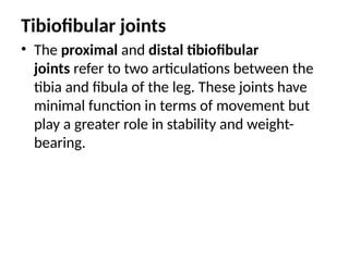 Tibiofibular joints
• The proximal and distal tibiofibular
joints refer to two articulations between the
tibia and fibula of the leg. These joints have
minimal function in terms of movement but
play a greater role in stability and weight-
bearing.
 