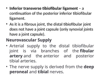 • Inferior transverse tibiofibular ligament – a
continuation of the posterior inferior tibiofibular
ligament.
• As it is a fibrous joint, the distal tibiofibular joint
does not have a joint capsule (only synovial joints
have a joint capsule).
Neurovascular Supply
• Arterial supply to the distal tibiofibular
joint is via branches of the fibular
artery and the anterior and posterior
tibial arteries.
• The nerve supply is derived from the deep
peroneal and tibial nerves.
 