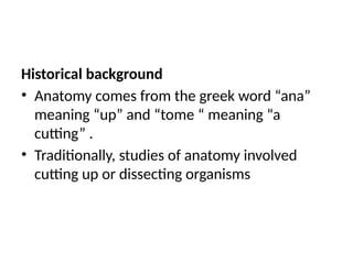 Historical background
• Anatomy comes from the greek word “ana”
meaning “up” and “tome “ meaning “a
cutting” .
• Traditionally, studies of anatomy involved
cutting up or dissecting organisms
 