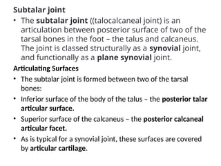 Subtalar joint
• The subtalar joint ((talocalcaneal joint) is an
articulation between posterior surface of two of the
tarsal bones in the foot – the talus and calcaneus.
The joint is classed structurally as a synovial joint,
and functionally as a plane synovial joint.
Articulating Surfaces
• The subtalar joint is formed between two of the tarsal
bones:
• Inferior surface of the body of the talus – the posterior talar
articular surface.
• Superior surface of the calcaneus – the posterior calcaneal
articular facet.
• As is typical for a synovial joint, these surfaces are covered
by articular cartilage.
 