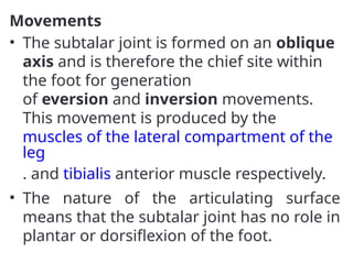 Movements
• The subtalar joint is formed on an oblique
axis and is therefore the chief site within
the foot for generation
of eversion and inversion movements.
This movement is produced by the
muscles of the lateral compartment of the
leg
. and tibialis anterior muscle respectively.
• The nature of the articulating surface
means that the subtalar joint has no role in
plantar or dorsiflexion of the foot.
 