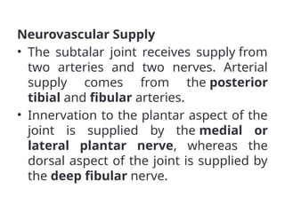 Neurovascular Supply
• The subtalar joint receives supply from
two arteries and two nerves. Arterial
supply comes from the posterior
tibial and fibular arteries.
• Innervation to the plantar aspect of the
joint is supplied by the medial or
lateral plantar nerve, whereas the
dorsal aspect of the joint is supplied by
the deep fibular nerve.
 