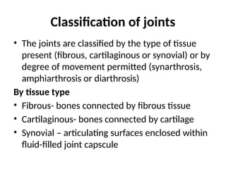 Classification of joints
• The joints are classified by the type of tissue
present (fibrous, cartilaginous or synovial) or by
degree of movement permitted (synarthrosis,
amphiarthrosis or diarthrosis)
By tissue type
• Fibrous- bones connected by fibrous tissue
• Cartilaginous- bones connected by cartilage
• Synovial – articulating surfaces enclosed within
fluid-filled joint capscule
 