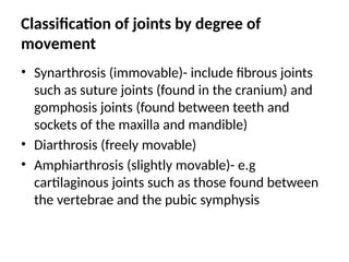 Classification of joints by degree of
movement
• Synarthrosis (immovable)- include fibrous joints
such as suture joints (found in the cranium) and
gomphosis joints (found between teeth and
sockets of the maxilla and mandible)
• Diarthrosis (freely movable)
• Amphiarthrosis (slightly movable)- e.g
cartilaginous joints such as those found between
the vertebrae and the pubic symphysis
 