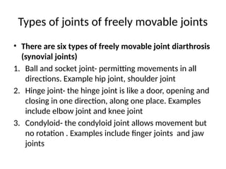 Types of joints of freely movable joints
• There are six types of freely movable joint diarthrosis
(synovial joints)
1. Ball and socket joint- permitting movements in all
directions. Example hip joint, shoulder joint
2. Hinge joint- the hinge joint is like a door, opening and
closing in one direction, along one place. Examples
include elbow joint and knee joint
3. Condyloid- the condyloid joint allows movement but
no rotation . Examples include finger joints and jaw
joints
 