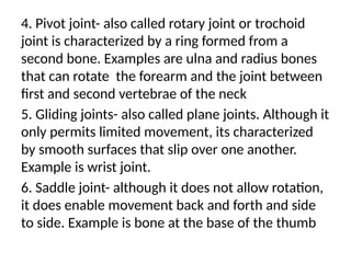 4. Pivot joint- also called rotary joint or trochoid
joint is characterized by a ring formed from a
second bone. Examples are ulna and radius bones
that can rotate the forearm and the joint between
first and second vertebrae of the neck
5. Gliding joints- also called plane joints. Although it
only permits limited movement, its characterized
by smooth surfaces that slip over one another.
Example is wrist joint.
6. Saddle joint- although it does not allow rotation,
it does enable movement back and forth and side
to side. Example is bone at the base of the thumb
 