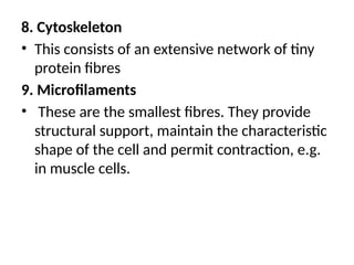 8. Cytoskeleton
• This consists of an extensive network of tiny
protein fibres
9. Microfilaments
• These are the smallest fibres. They provide
structural support, maintain the characteristic
shape of the cell and permit contraction, e.g.
in muscle cells.
 
