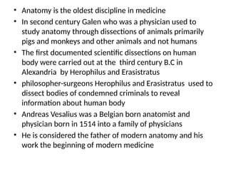 • Anatomy is the oldest discipline in medicine
• In second century Galen who was a physician used to
study anatomy through dissections of animals primarily
pigs and monkeys and other animals and not humans
• The first documented scientific dissections on human
body were carried out at the third century B.C in
Alexandria by Herophilus and Erasistratus
• philosopher-surgeons Herophilus and Erasistratus used to
dissect bodies of condemned criminals to reveal
information about human body
• Andreas Vesalius was a Belgian born anatomist and
physician born in 1514 into a family of physicians
• He is considered the father of modern anatomy and his
work the beginning of modern medicine
 