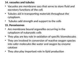 14. vacuoles and tubules
• Vacuoles are membrane sacs that serve to store fluid and
excretory functions of the cell.
• Tubules aid in transporting materials throughout the
cytoplasm.
• Tubules add strength and support to the cells
15. Peroxisomes
• Are membrane bound organelles occurring in the
cytoplasm of eukaryotic cells
• They play are key role in oxidation of specific biomolecules
• They are involved in conversion of reactive oxygen species
into safer molecules like water and oxygen by enzyme
catalase
• They also play important role in lipid production
 